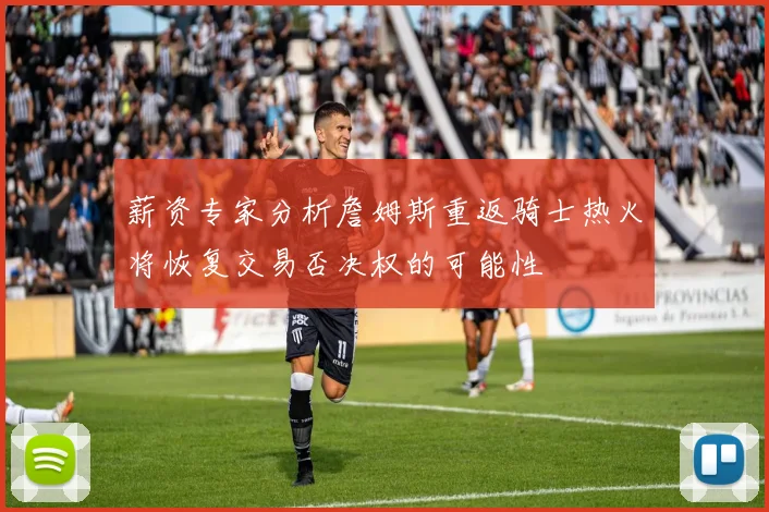 薪资专家分析詹姆斯重返骑士热火将恢复交易否决权的可能性