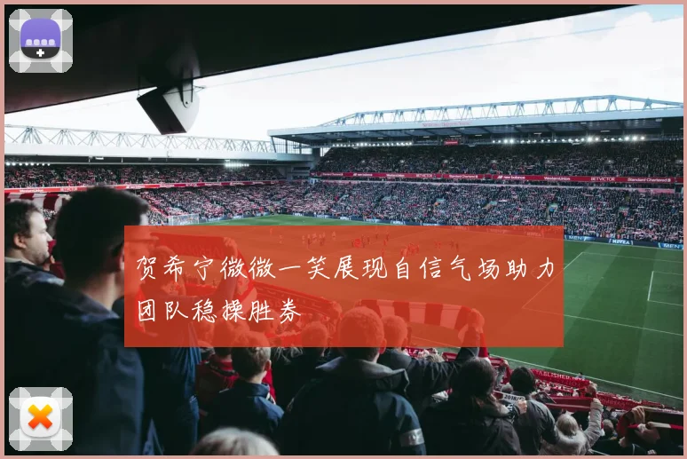 贺希宁微微一笑展现自信气场助力团队稳操胜券