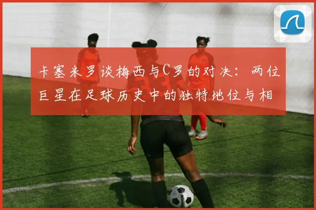 卡塞米罗谈梅西与C罗的对决：两位巨星在足球历史中的独特地位与相互激励