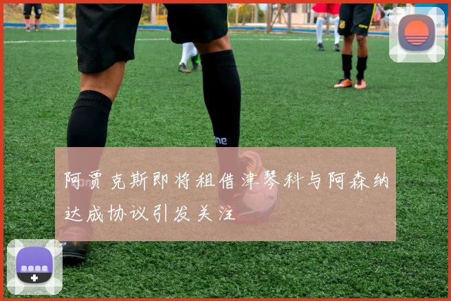 阿贾克斯即将租借津琴科与阿森纳达成协议引发关注
