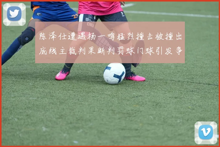陈泽仕遭遇杨一鸣猛烈撞击被撞出底线主裁判果断判罚球门球引发争议