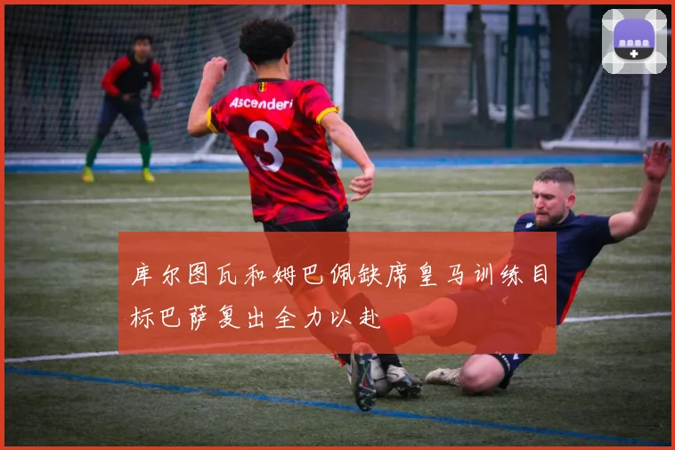 库尔图瓦和姆巴佩缺席皇马训练目标巴萨复出全力以赴