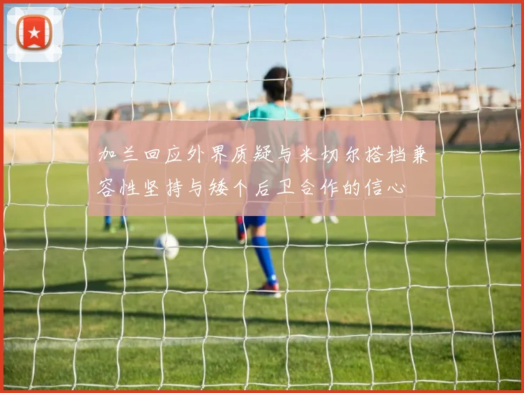 加兰回应外界质疑与米切尔搭档兼容性坚持与矮个后卫合作的信心
