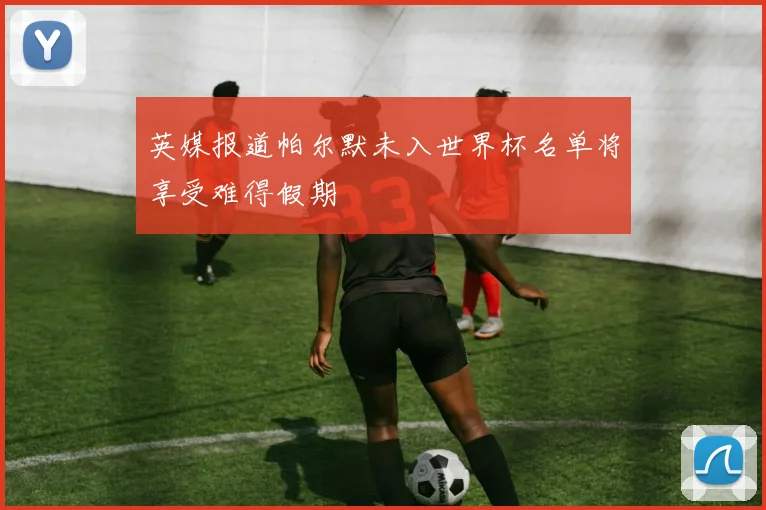 英媒报道帕尔默未入世界杯名单将享受难得假期