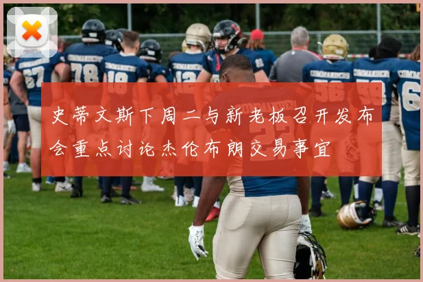 史蒂文斯下周二与新老板召开发布会重点讨论杰伦布朗交易事宜