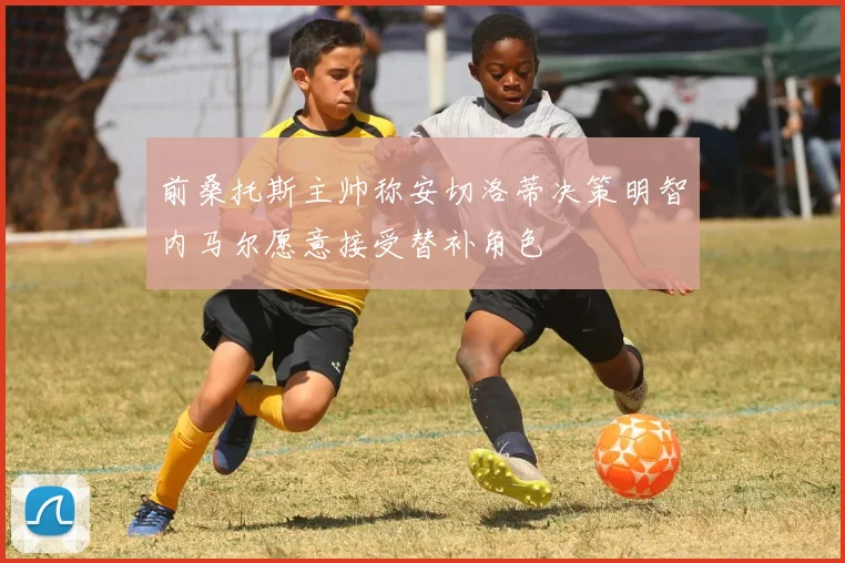 前桑托斯主帅称安切洛蒂决策明智内马尔愿意接受替补角色