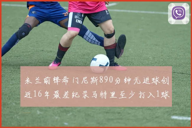 米兰前锋希门尼斯890分钟无进球创近16年最差纪录马特里至少打入1球