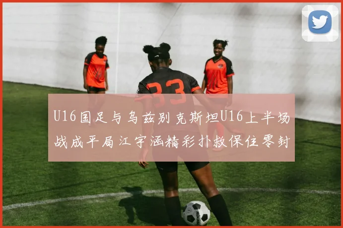 U16国足与乌兹别克斯坦U16上半场战成平局江宇涵精彩扑救保住零封纪录