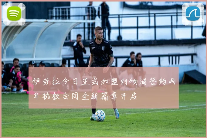伊劳拉今日正式加盟利物浦签约两年执教合同全新篇章开启