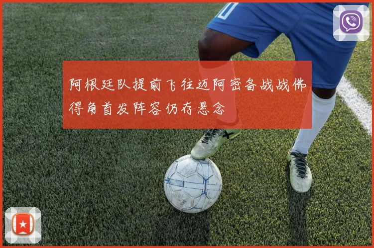 阿根廷队提前飞往迈阿密备战战佛得角首发阵容仍存悬念