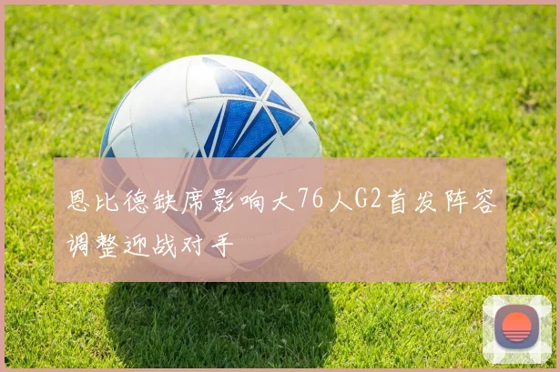 恩比德缺席影响大76人G2首发阵容调整迎战对手