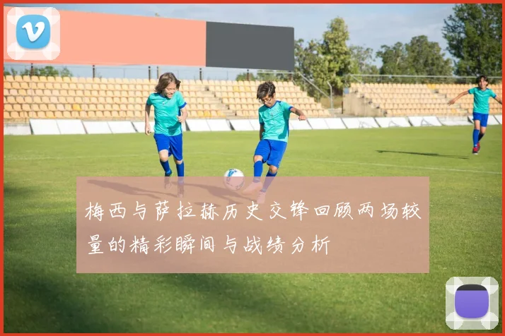 梅西与萨拉赫历史交锋回顾两场较量的精彩瞬间与战绩分析