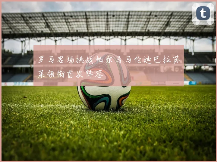 罗马客场挑战帕尔马马伦迪巴拉苏莱领衔首发阵容