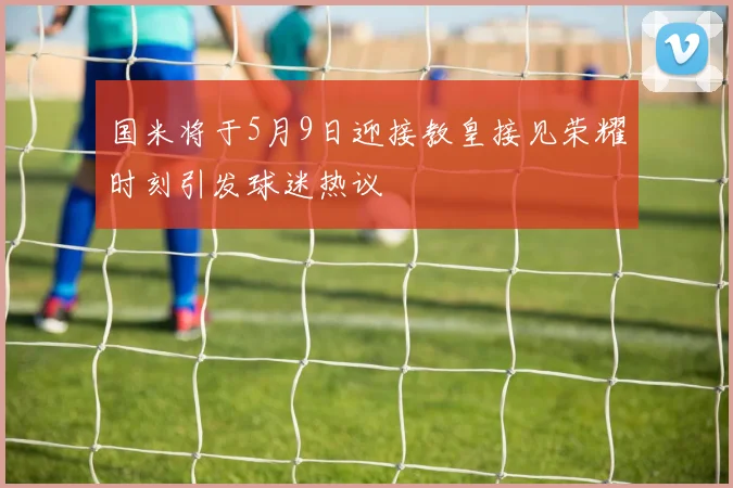 国米将于5月9日迎接教皇接见荣耀时刻引发球迷热议