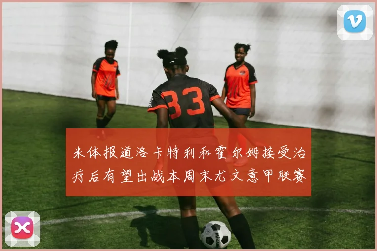 米体报道洛卡特利和霍尔姆接受治疗后有望出战本周末尤文意甲联赛