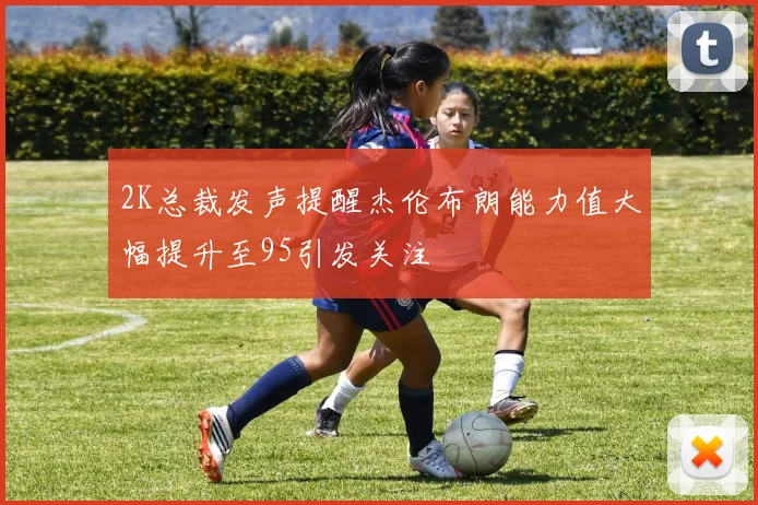 2K总裁发声提醒杰伦布朗能力值大幅提升至95引发关注