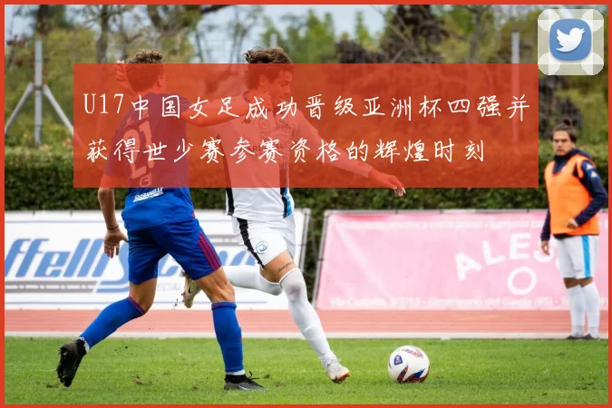 U17中国女足成功晋级亚洲杯四强并获得世少赛参赛资格的辉煌时刻
