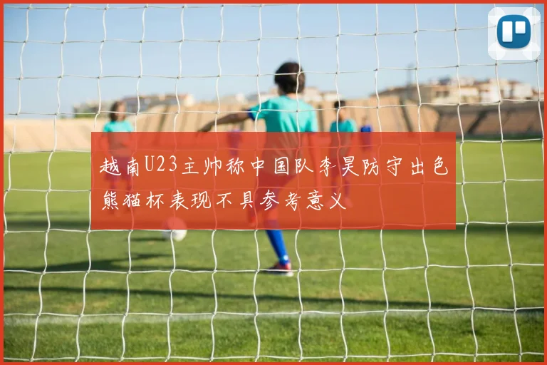 越南U23主帅称中国队李昊防守出色熊猫杯表现不具参考意义