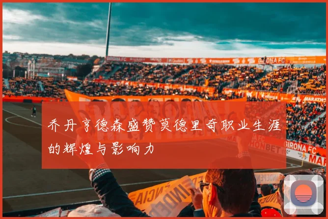 乔丹亨德森盛赞莫德里奇职业生涯的辉煌与影响力
