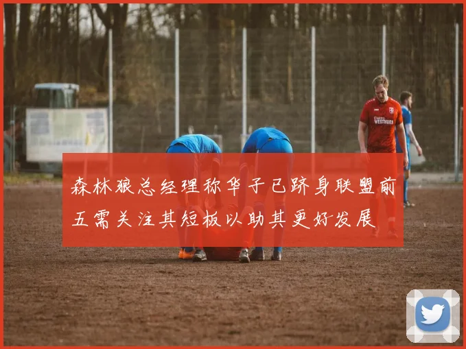 森林狼总经理称华子已跻身联盟前五需关注其短板以助其更好发展