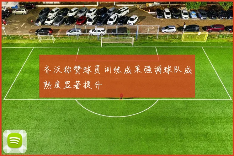 齐沃称赞球员训练成果强调球队成熟度显著提升