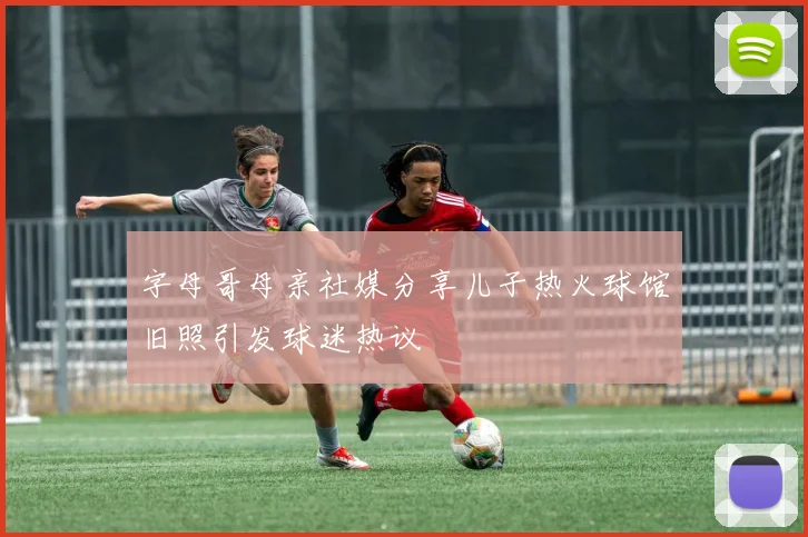 字母哥母亲社媒分享儿子热火球馆旧照引发球迷热议