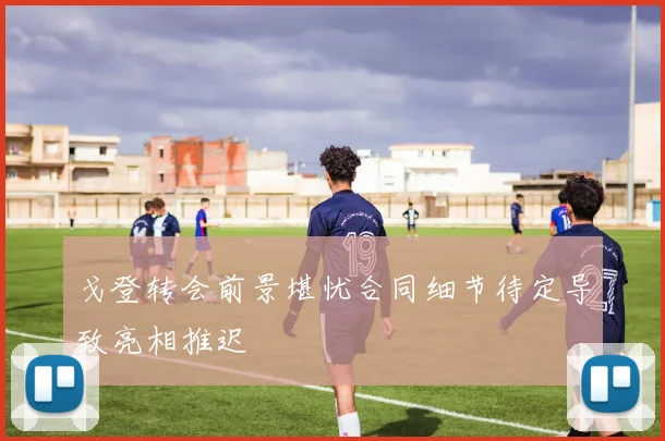 戈登转会前景堪忧合同细节待定导致亮相推迟